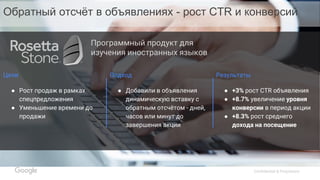 Confidential & Proprietary
Цели
● Рост продаж в рамках
спецпредложения
● Уменьшение времени до
продажи
Подход
● Добавили в объявления
динамическую вставку с
обратным отсчётом - дней,
часов или минут до
завершения акции
Результаты
● +3% рост CTR объявления
● +8.7% увеличение уровня
конверсии в период акции
● +8.3% рост среднего
дохода на посещение
Программный продукт для
изучения иностранных языков
Обратный отсчёт в объявлениях - рост CTR и конверсий
 