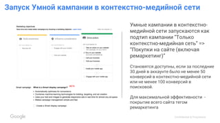 Confidential & Proprietary
Запуск Умной кампании в контекстно-медийной сети
Умные кампании в контекстно-
медийной сети запускаются как
подтип кампании “Только
контекстно-медийная сеть” =>
“Покупки на сайте (включая
ремаркетинг)”
Становятся доступны, если за последние
30 дней в аккаунте было не менее 50
конверсий в контекстно-медийной сети
или не менее 100 конверсий в
поисковой.
Для максимальной эффективности -
покрытие всего сайта тегом
ремаркетинга
 