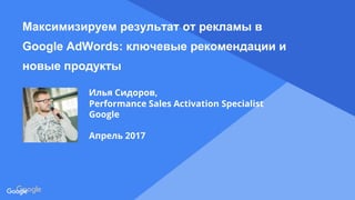 Confidential & Proprietary
Proprietary + Confidential
Максимизируем результат от рекламы в
Google AdWords: ключевые рекомендации и
новые продукты
Илья Сидоров,
Performance Sales Activation Specialist
Google
Апрель 2017
 