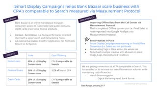 Confidential & Proprietary
Scale Cost Efficiency
Home Loans 65% of all Display
Conversions
CPA Comparable to
Search
Personal Loans 30% of all Display
Conversions
1.2X of Search CPA
Credit Cards 25% of all Display
Conversions
CPA Comparable to
Search
Importing Offline Data from the Call Center via
Measurement Protocol:
Their completed Offline conversion i.e. Final Sales is
now imported into Google Analytics via
Measurement Protocol
● Best Practices in Place
● Smart Display Campaigns now running on Final Offline
Conversion (i.e. Sales) and not just Leads
● Remarketing Tags in Place across the whole site
● Tested with multiple creative with all assets in place:
Image, Logo, Descriptions & Headlines
Smart Display Campaigns helps Bank Bazaar scale business with
CPA’s comparable to Search measured via Measurement Protocol
Bank Bazaar is an online marketplace that gives
consumers access to customized rate quotes on loans,
credit cards or personal finance products.
● Context: Bank Bazaar is a heavy performance oriented
client with a large Search and Remarketing Focus.
● Ad metrics that matter: Cost Per Application, Net Profitable
Return on Ad Spends
We are getting conversions at a CPA comparable to Search. This
has enabled us to increase our overall conversion volumes while
maintaining cost efficiencies.
- Harish Dharmangadan
Digital Marketing Head, Bank Bazaar
Date Range: January 2017
 