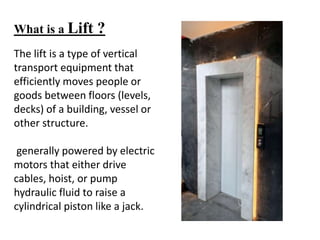 What is a Lift ?
The lift is a type of vertical
transport equipment that
efficiently moves people or
goods between floors (levels,
decks) of a building, vessel or
other structure.
generally powered by electric
motors that either drive
cables, hoist, or pump
hydraulic fluid to raise a
cylindrical piston like a jack.
 