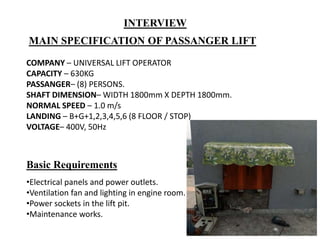 •Electrical panels and power outlets.
•Ventilation fan and lighting in engine room.
•Power sockets in the lift pit.
•Maintenance works.
Basic Requirements
MAIN SPECIFICATION OF PASSANGER LIFT
COMPANY – UNIVERSAL LIFT OPERATOR
CAPACITY – 630KG
PASSANGER– (8) PERSONS.
SHAFT DIMENSION– WIDTH 1800mm X DEPTH 1800mm.
NORMAL SPEED – 1.0 m/s
LANDING – B+G+1,2,3,4,5,6 (8 FLOOR / STOP)
VOLTAGE– 400V, 50Hz
INTERVIEW
 