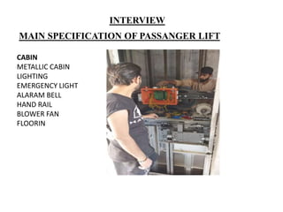 MAIN SPECIFICATION OF PASSANGER LIFT
CABIN
METALLIC CABIN
LIGHTING
EMERGENCY LIGHT
ALARAM BELL
HAND RAIL
BLOWER FAN
FLOORIN
INTERVIEW
 