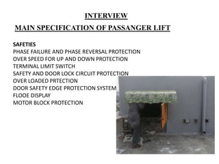 MAIN SPECIFICATION OF PASSANGER LIFT
SAFETIES
PHASE FAILURE AND PHASE REVERSAL PROTECTION
OVER SPEED FOR UP AND DOWN PROTECTION
TERMINAL LIMIT SWITCH
SAFETY AND DOOR LOCK CIRCUIT PROTECTION
OVER LOADED PRTECTION
DOOR SAFETY EDGE PROTECTION SYSTEM
FLOOE DISPLAY
MOTOR BLOCK PROTECTION
INTERVIEW
 