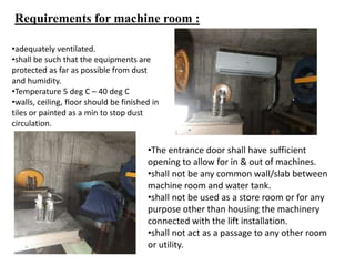 Requirements for machine room :
•The entrance door shall have sufficient
opening to allow for in & out of machines.
•shall not be any common wall/slab between
machine room and water tank.
•shall not be used as a store room or for any
purpose other than housing the machinery
connected with the lift installation.
•shall not act as a passage to any other room
or utility.
•adequately ventilated.
•shall be such that the equipments are
protected as far as possible from dust
and humidity.
•Temperature 5 deg C – 40 deg C
•walls, ceiling, floor should be finished in
tiles or painted as a min to stop dust
circulation.
 