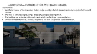 ARCHITECTURAL FEATURES OF HOT AND HUMAID CLIMATE:
1.VENTILATION:
• Ventilation is one of the important factors to be considered while designing structures in the hot humaid
climate.
• The flow of air helps in providing a direct physiological cooling effect.
• The building are to be placed in such a wat which can facilitate cross ventilation.
• Oblique winds between 30 and 120 degrees to the wall can provide cross ventilation.
 