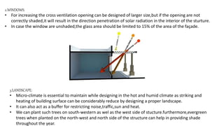 2.WINDOWS:
• For increasing the cross ventilation opening can be designed of larger size,but if the opening are not
correctly shaded,it will result in the direction penetration of solar radiation in the interior of the sturture.
• In case the window are unshaded,the glass area should be limited to 15% of the area of the façade.
3.LANDSCAPE:
• Micro-climate is essential to maintain while designing in the hot and humid climate as striking and
heating of building surface can be considerably reduce by designing a proper landscape.
• It can also act as a buffer for restricting noise,traffic,sun and heat.
• We can plant such trees on south-western as wel as the west side of stucture.furthermore,evergreen
trees when planted on the north-west and north side of the structure can help in providing shade
throughout the year.
 