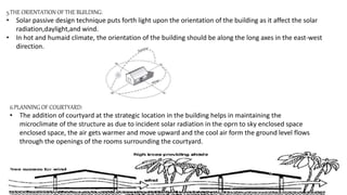 5.THE ORIENTATION OF THE BUILDING:
• Solar passive design technique puts forth light upon the orientation of the building as it affect the solar
radiation,daylight,and wind.
• In hot and humaid climate, the orientation of the building should be along the long axes in the east-west
direction.
6.PLANNING OF COURTYARD:
• The addition of courtyard at the strategic location in the building helps in maintaining the
microclimate of the structure as due to incident solar radiation in the oprn to sky enclosed space
enclosed space, the air gets warmer and move upward and the cool air form the ground level flows
through the openings of the rooms surrounding the courtyard.
 