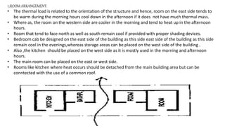 7;ROOM ARRANGEMENT:
• The thermal load is related to the orientation of the structure and hence, room on the east side tends to
be warm during the morning hours cool down in the afternoon if it does not have much thermal mass.
• Where as, the room on the western side are cooler in the morning and tend to heat up in the afternoon
hours.
• Room that tend to face north as well as south remain cool if provided with proper shading devices.
• Bedroom cab be designed on the east side of the building as this side east side of the building as this side
remain cool in the evenings,whereas storage areas can be placed on the west side of the building .
• Also ,the kitchen should be placed on the west side as it is mostly used in the morning and afternoon
hours.
• The main room can be placed on the east or west side.
• Rooms like kitchen where heat occurs should be detached from the main building area but can be
conntected with the use of a common roof.
 