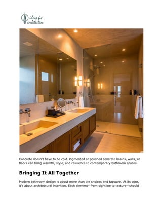 Concrete doesn’t have to be cold. Pigmented or polished concrete basins, walls, or
floors can bring warmth, style, and resilience to contemporary bathroom spaces.
Bringing It All Together
Modern bathroom design is about more than tile choices and tapware. At its core,
it's about architectural intention. Each element—from sightline to texture—should
 