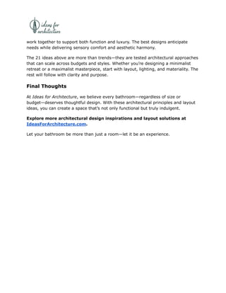work together to support both function and luxury. The best designs anticipate
needs while delivering sensory comfort and aesthetic harmony.
The 21 ideas above are more than trends—they are tested architectural approaches
that can scale across budgets and styles. Whether you’re designing a minimalist
retreat or a maximalist masterpiece, start with layout, lighting, and materiality. The
rest will follow with clarity and purpose.
Final Thoughts
At Ideas for Architecture, we believe every bathroom—regardless of size or
budget—deserves thoughtful design. With these architectural principles and layout
ideas, you can create a space that’s not only functional but truly indulgent.
Explore more architectural design inspirations and layout solutions at
IdeasForArchitecture.com.
Let your bathroom be more than just a room—let it be an experience.
 