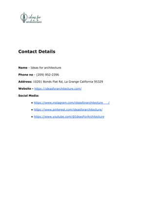 Contact Details
Name - Ideas for architecture
Phone no - (209) 852-2396
Address: 10201 Bonds Flat Rd, La Grange California 95329
Website - https://ideasforarchitecture.com/
Social Media:
● https://www.instagram.com/ideasforarchitecture___/
● https://www.pinterest.com/ideasforarchitecture/
● https://www.youtube.com/@IdeasForArchitecture
 