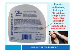 Este otro
                 ambientador,
                  indica que:
                  “Si lo inhala,
                  salga al aire
                   fresco. Use
                   ventilación
                    adecuada
                 cuando utilice
                este producto.”




UNA MUY TRISTE REALIDAD…
 