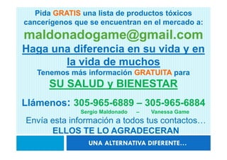 Pida GRATIS una lista de productos tóxicos
cancerígenos que se encuentran en el mercado a:
maldonadogame@gmail.com
Haga una diferencia en su vida y en
       la vida de muchos
   Tenemos más información GRATUITA para
      SU SALUD y BIENESTAR
Llámenos: 305-965-6889 – 305-965-6884
              Sergio Maldonado   –   Vanessa Game
Envía esta información a todos tus contactos…
      ELLOS TE LO AGRADECERAN
                UNA ALTERNATIVA DIFERENTE…
 