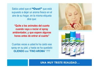 Sabia usted que el “Oust” que está
supuesto a dejar un aroma fresco en el
aire de su hogar, en la misma etiqueta
              dice que:

  “Quite a los animales del cuarto
   cuando vaya a rociar el spray
 ambientador, y que espere algunas
  horas antes de entrar al cuarto”

Cuantas veces a usted le ha caido ese
spray en su piel, y hasta se ha quedado
  OLIENDO ese “FINO AROMA” ???



                           UNA MUY TRISTE REALIDAD…
 