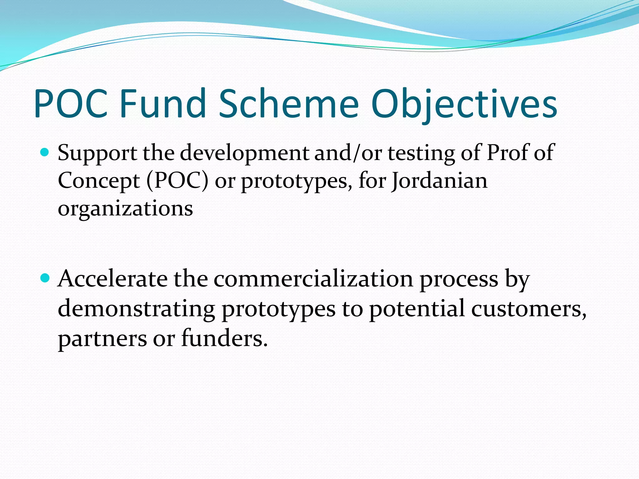 POC Fund Scheme Objectives
 Support the development and/or testing of Prof of
 Concept (POC) or prototypes, for Jordanian
 organizations


 Accelerate the commercialization process by
  demonstrating prototypes to potential customers,
  partners or funders.
 