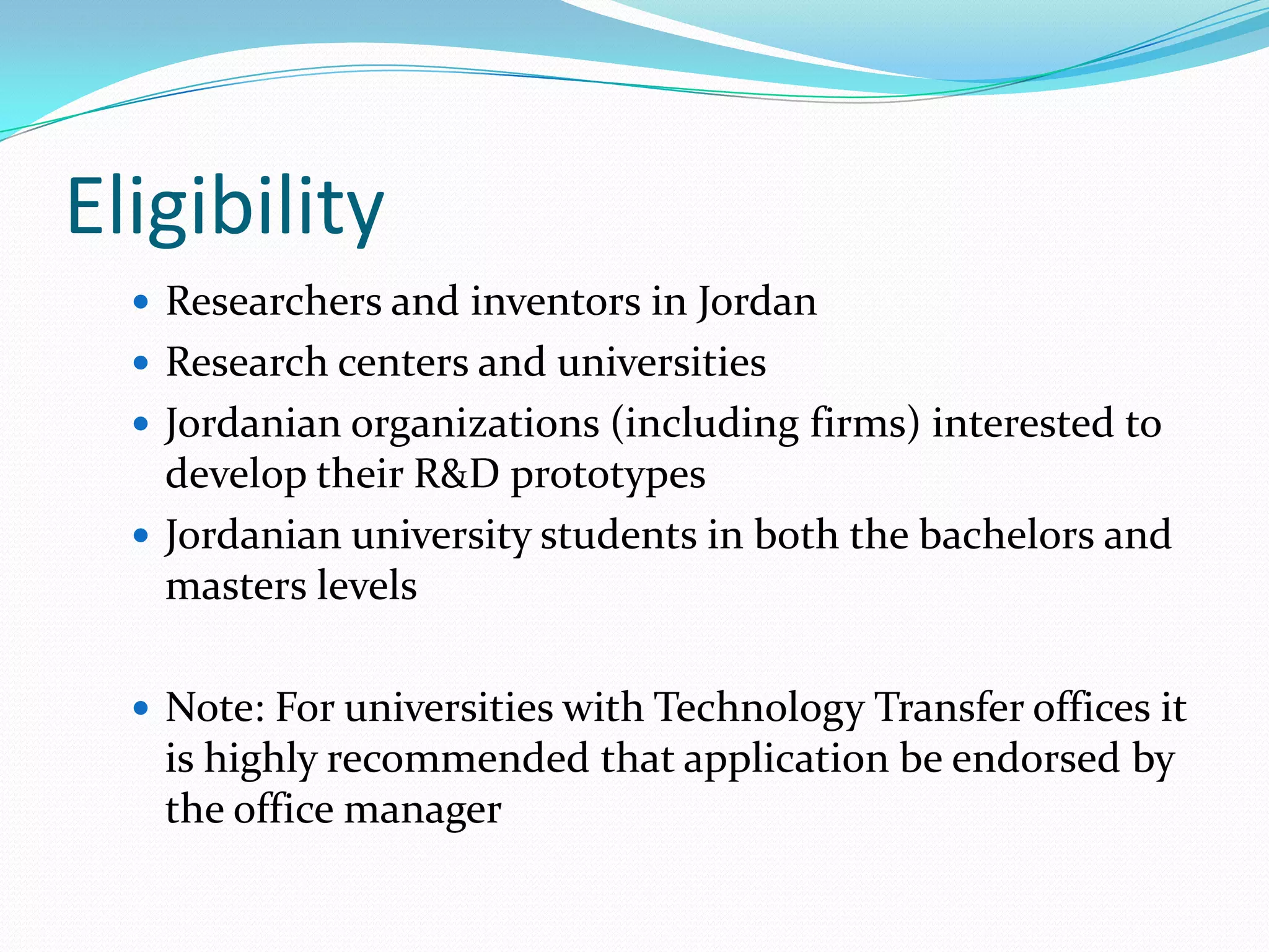 Eligibility
   Researchers and inventors in Jordan
   Research centers and universities
   Jordanian organizations (including firms) interested to
    develop their R&D prototypes
   Jordanian university students in both the bachelors and
    masters levels

   Note: For universities with Technology Transfer offices it
   is highly recommended that application be endorsed by
   the office manager
 