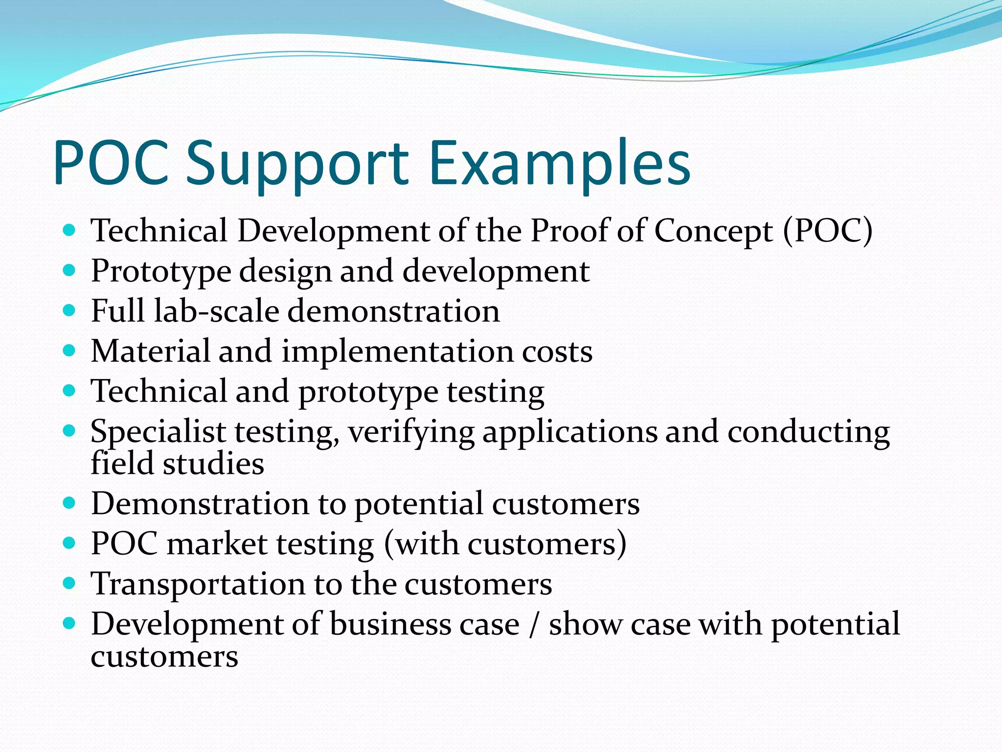 POC Support Examples
   Technical Development of the Proof of Concept (POC)
   Prototype design and development
   Full lab-scale demonstration
   Material and implementation costs
   Technical and prototype testing
   Specialist testing, verifying applications and conducting
    field studies
   Demonstration to potential customers
   POC market testing (with customers)
   Transportation to the customers
   Development of business case / show case with potential
    customers
 