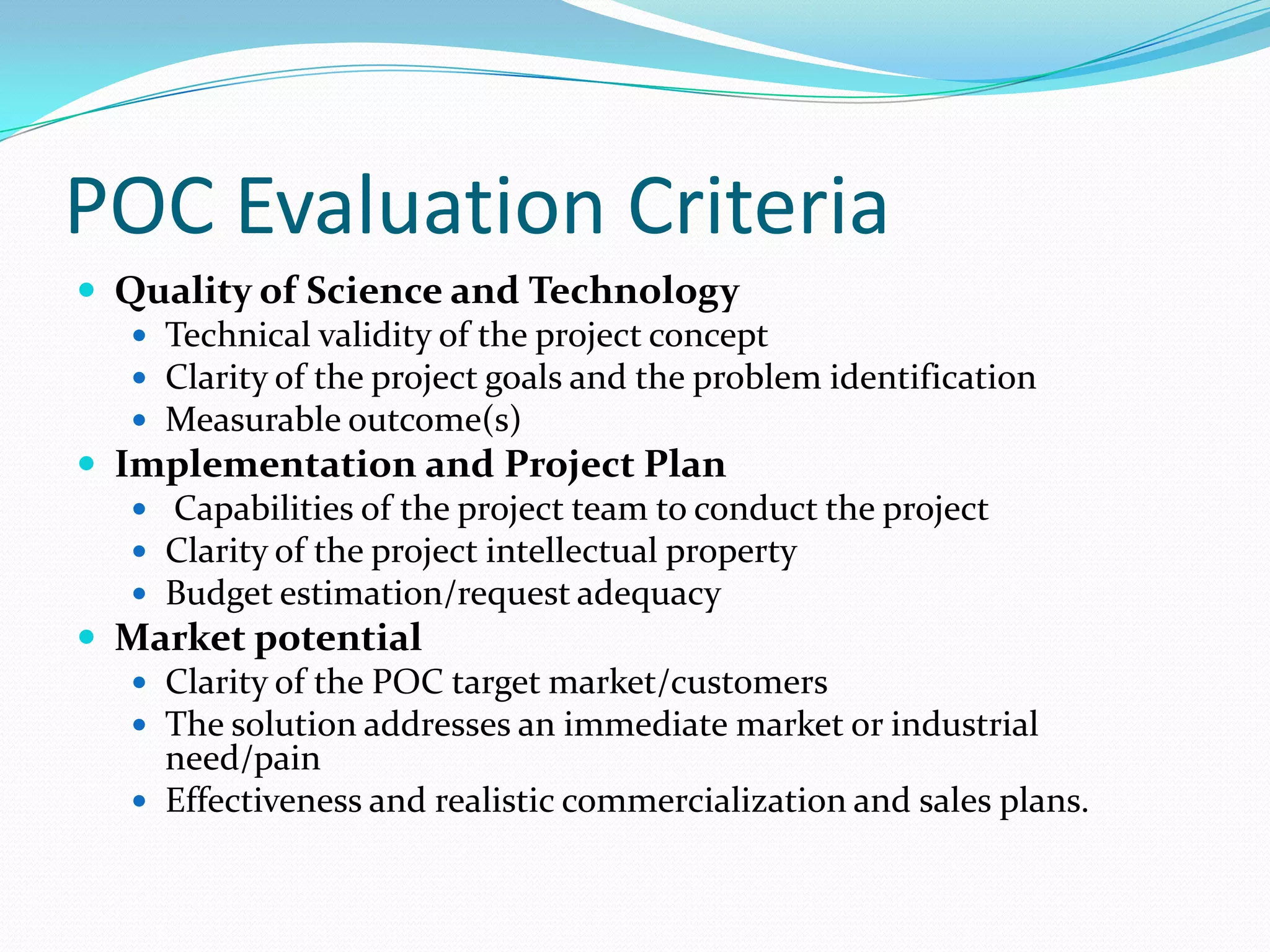 POC Evaluation Criteria
 Quality of Science and Technology
    Technical validity of the project concept
    Clarity of the project goals and the problem identification
    Measurable outcome(s)
 Implementation and Project Plan
    Capabilities of the project team to conduct the project
    Clarity of the project intellectual property
    Budget estimation/request adequacy
 Market potential
    Clarity of the POC target market/customers
    The solution addresses an immediate market or industrial
     need/pain
    Effectiveness and realistic commercialization and sales plans.
 