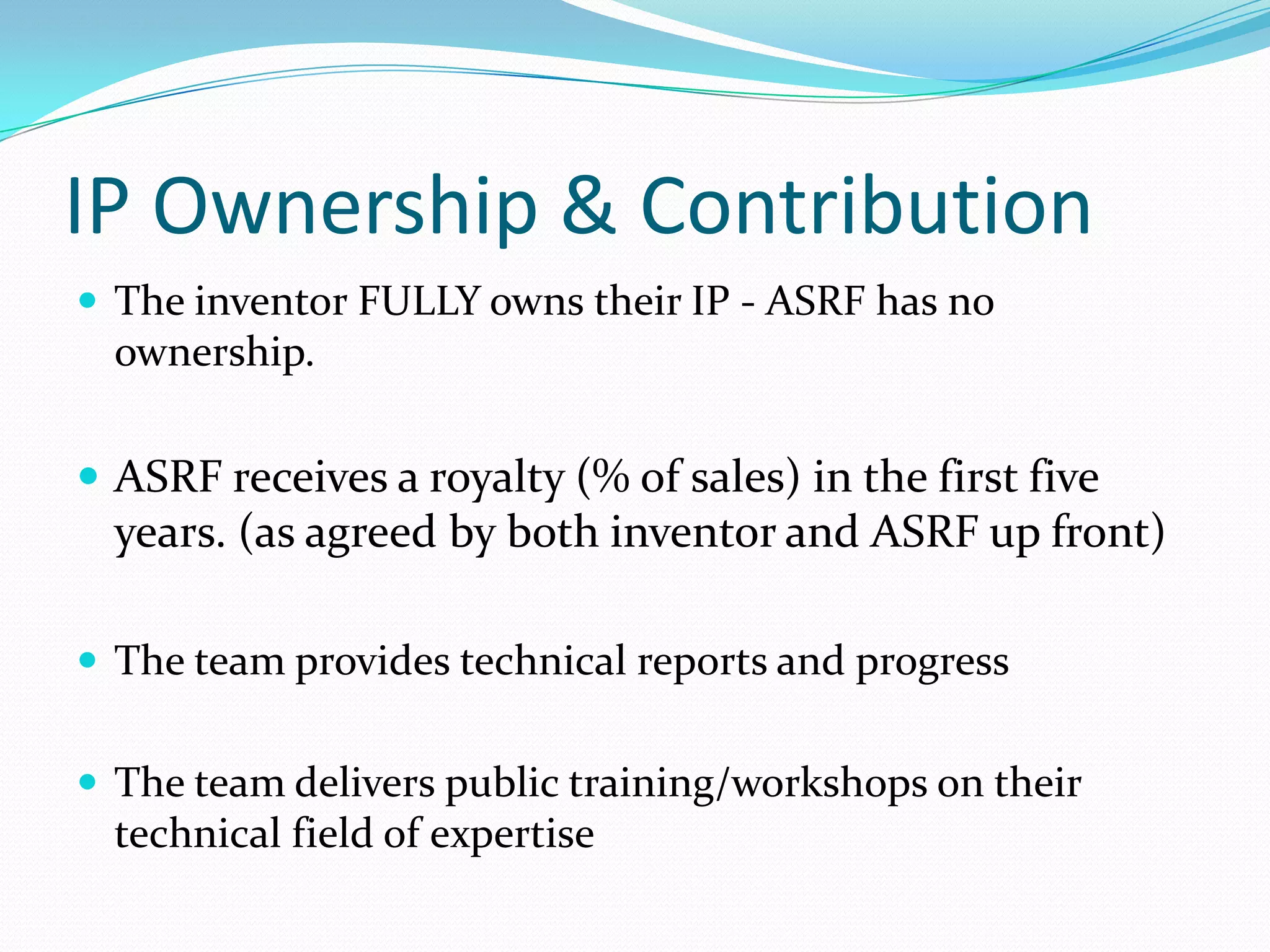 IP Ownership & Contribution
 The inventor FULLY owns their IP - ASRF has no
  ownership.

 ASRF receives a royalty (% of sales) in the first five
  years. (as agreed by both inventor and ASRF up front)

 The team provides technical reports and progress


 The team delivers public training/workshops on their
  technical field of expertise
 