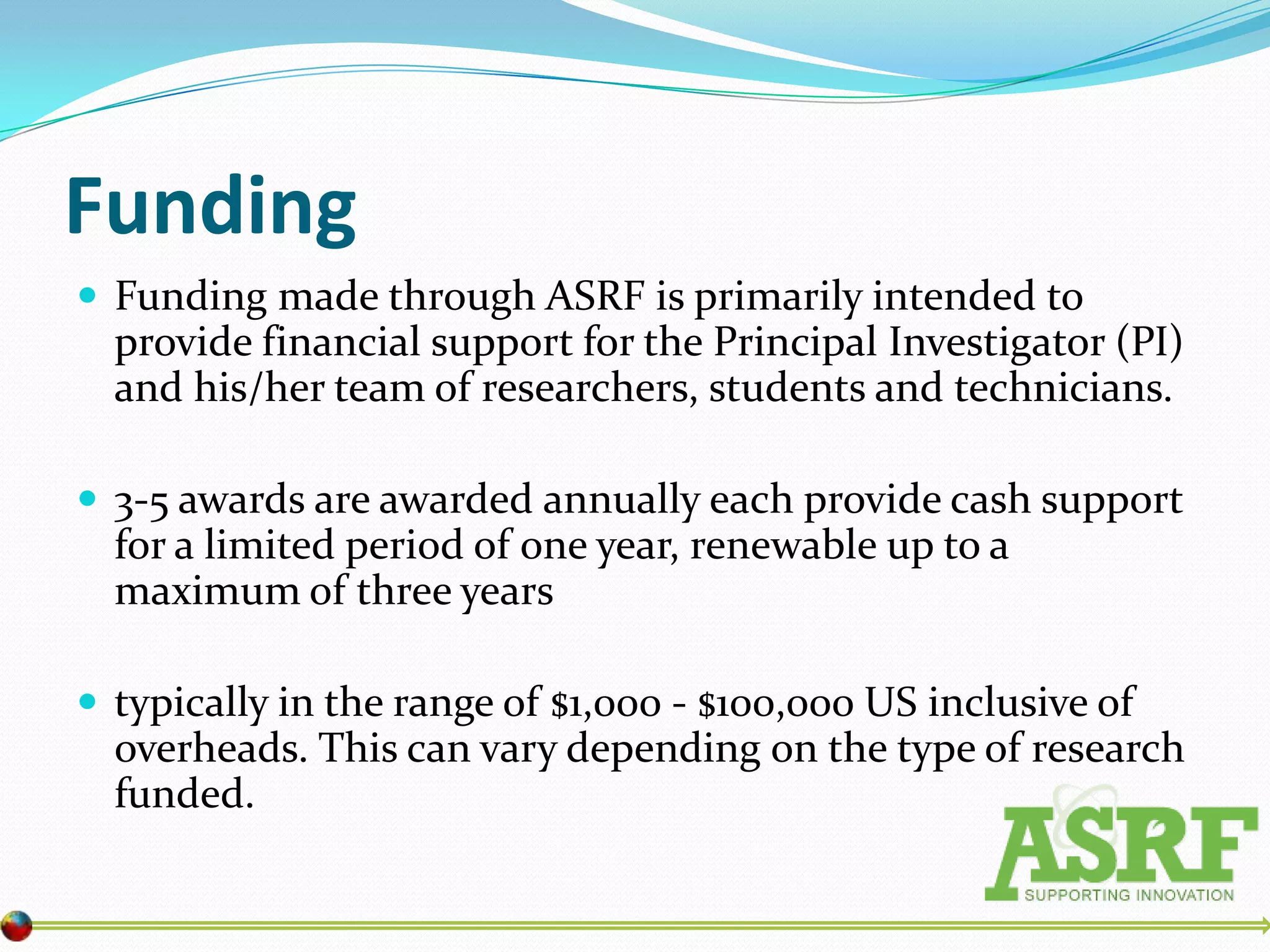 Funding
 Funding made through ASRF is primarily intended to
  provide financial support for the Principal Investigator (PI)
  and his/her team of researchers, students and technicians.

 3-5 awards are awarded annually each provide cash support
  for a limited period of one year, renewable up to a
  maximum of three years

 typically in the range of $1,000 - $100,000 US inclusive of
  overheads. This can vary depending on the type of research
  funded.
 