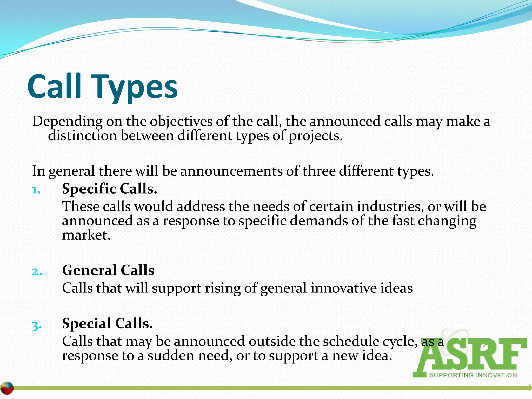 Call Types
Depending on the objectives of the call, the announced calls may make a
  distinction between different types of projects.

In general there will be announcements of three different types.
1. Specific Calls.
     These calls would address the needs of certain industries, or will be
     announced as a response to specific demands of the fast changing
     market.

2.   General Calls
     Calls that will support rising of general innovative ideas

3.   Special Calls.
     Calls that may be announced outside the schedule cycle, as a
     response to a sudden need, or to support a new idea.
 