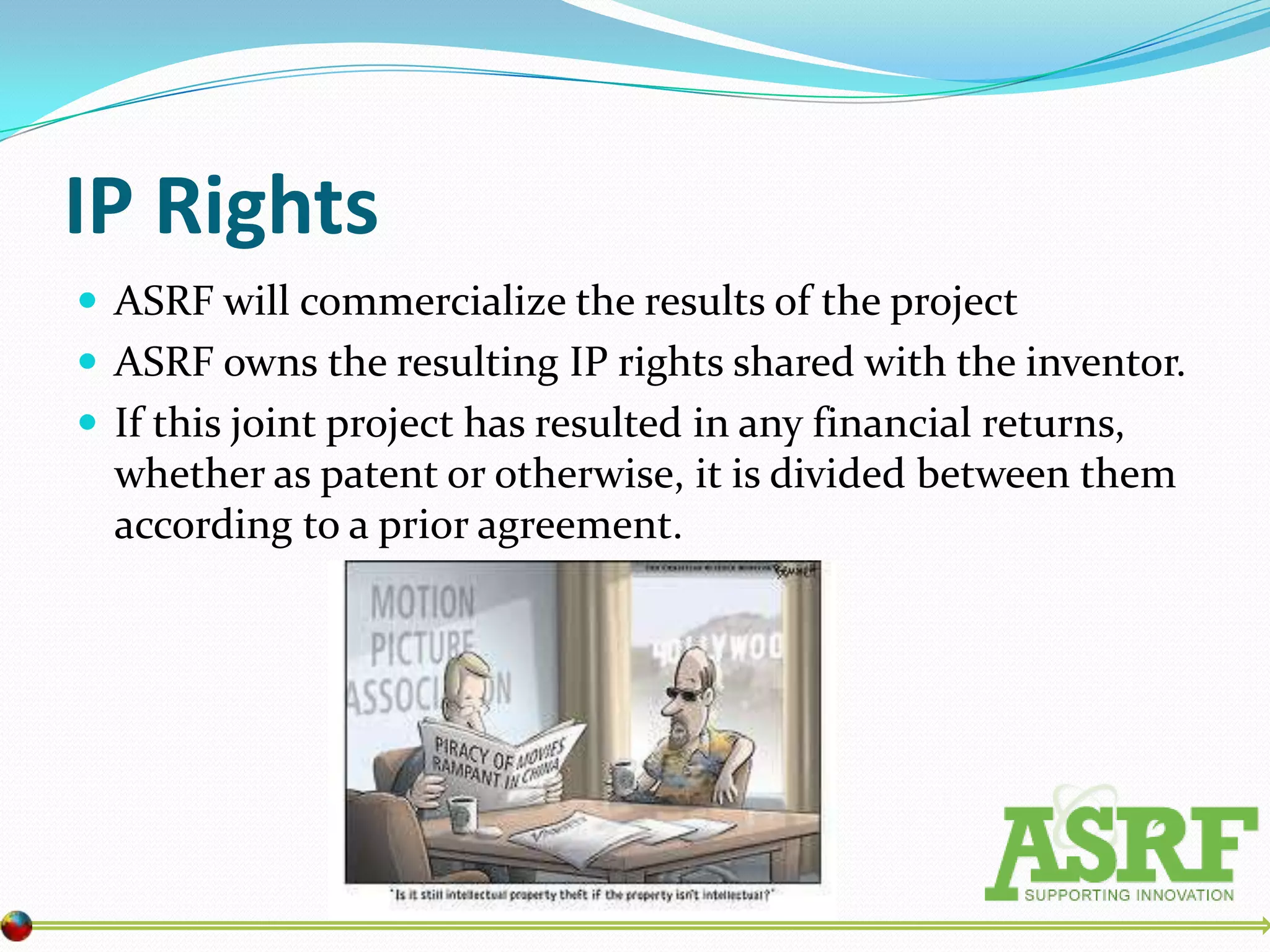 IP Rights
 ASRF will commercialize the results of the project
 ASRF owns the resulting IP rights shared with the inventor.
 If this joint project has resulted in any financial returns,
  whether as patent or otherwise, it is divided between them
  according to a prior agreement.
 