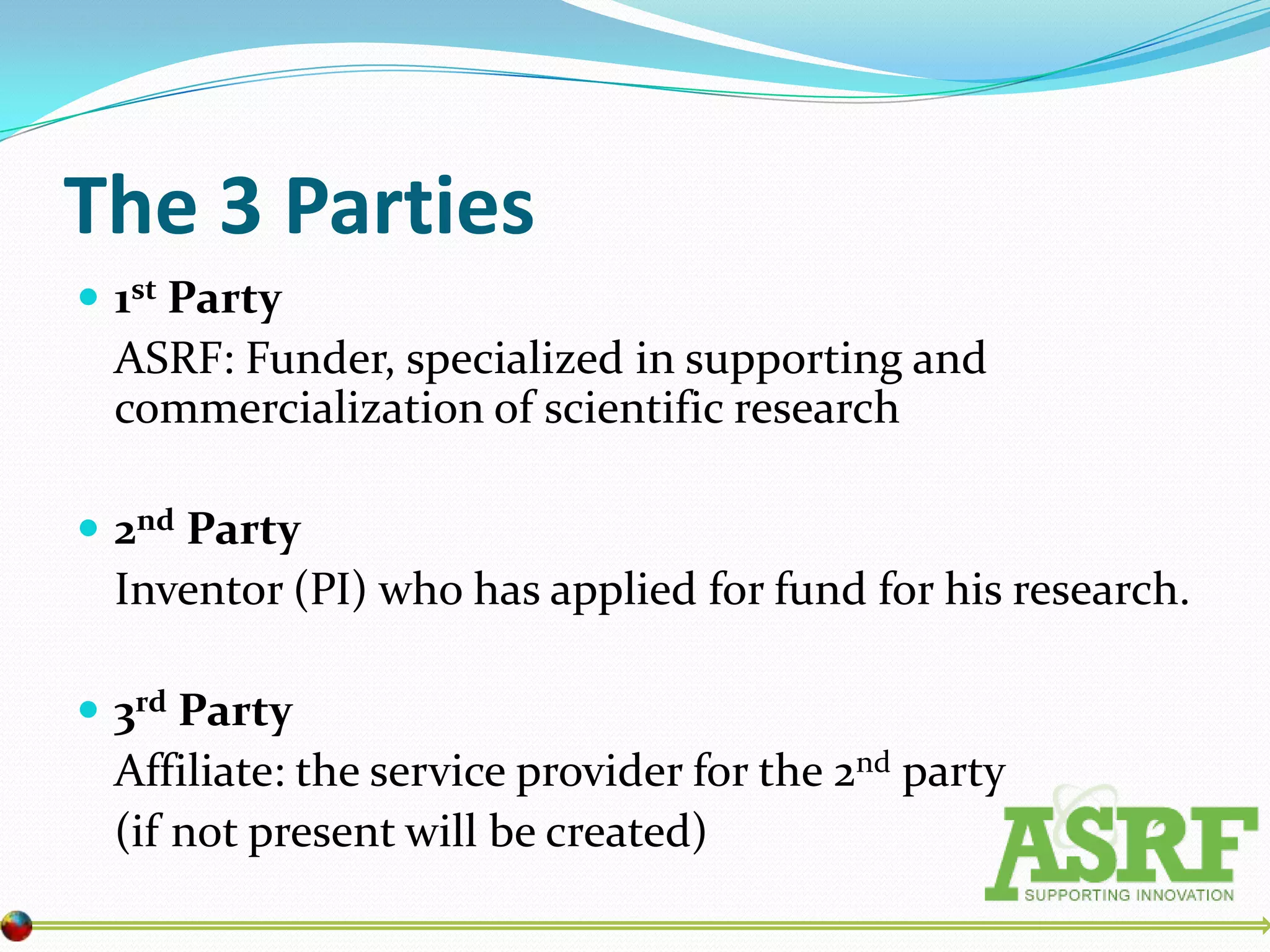 The 3 Parties
 1st Party
  ASRF: Funder, specialized in supporting and
  commercialization of scientific research

 2nd Party
  Inventor (PI) who has applied for fund for his research.

 3rd Party
  Affiliate: the service provider for the 2nd party
  (if not present will be created)
 