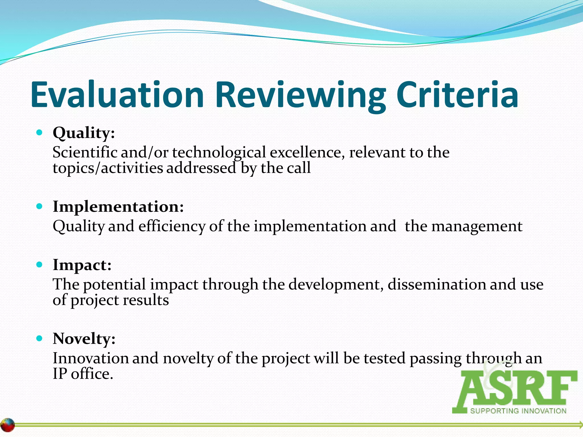 Evaluation Reviewing Criteria
 Quality:
  Scientific and/or technological excellence, relevant to the
  topics/activities addressed by the call

 Implementation:
  Quality and efficiency of the implementation and the management

 Impact:
  The potential impact through the development, dissemination and use
  of project results

 Novelty:
  Innovation and novelty of the project will be tested passing through an
  IP office.
 