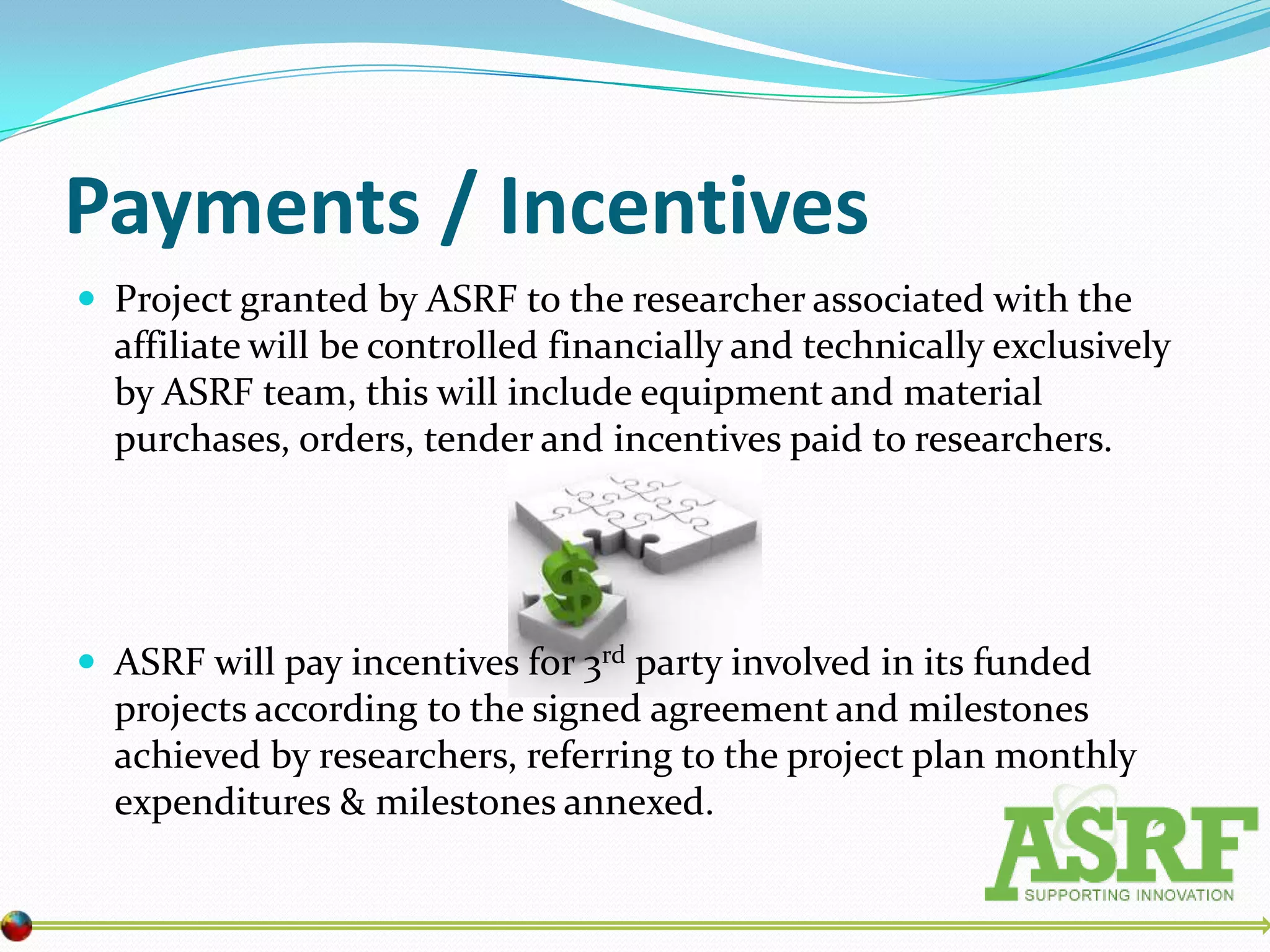 Payments / Incentives
 Project granted by ASRF to the researcher associated with the
  affiliate will be controlled financially and technically exclusively
  by ASRF team, this will include equipment and material
  purchases, orders, tender and incentives paid to researchers.




 ASRF will pay incentives for 3rd party involved in its funded
  projects according to the signed agreement and milestones
  achieved by researchers, referring to the project plan monthly
  expenditures & milestones annexed.
 