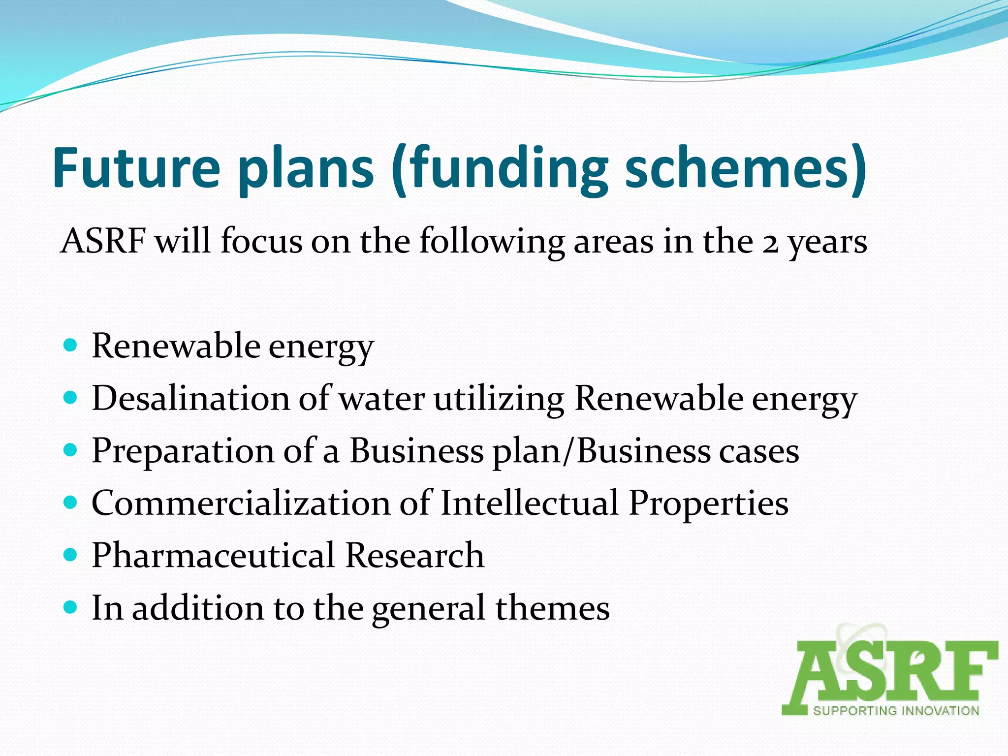 Future plans (funding schemes)
ASRF will focus on the following areas in the 2 years

 Renewable energy
 Desalination of water utilizing Renewable energy
 Preparation of a Business plan/Business cases
 Commercialization of Intellectual Properties
 Pharmaceutical Research
 In addition to the general themes
 