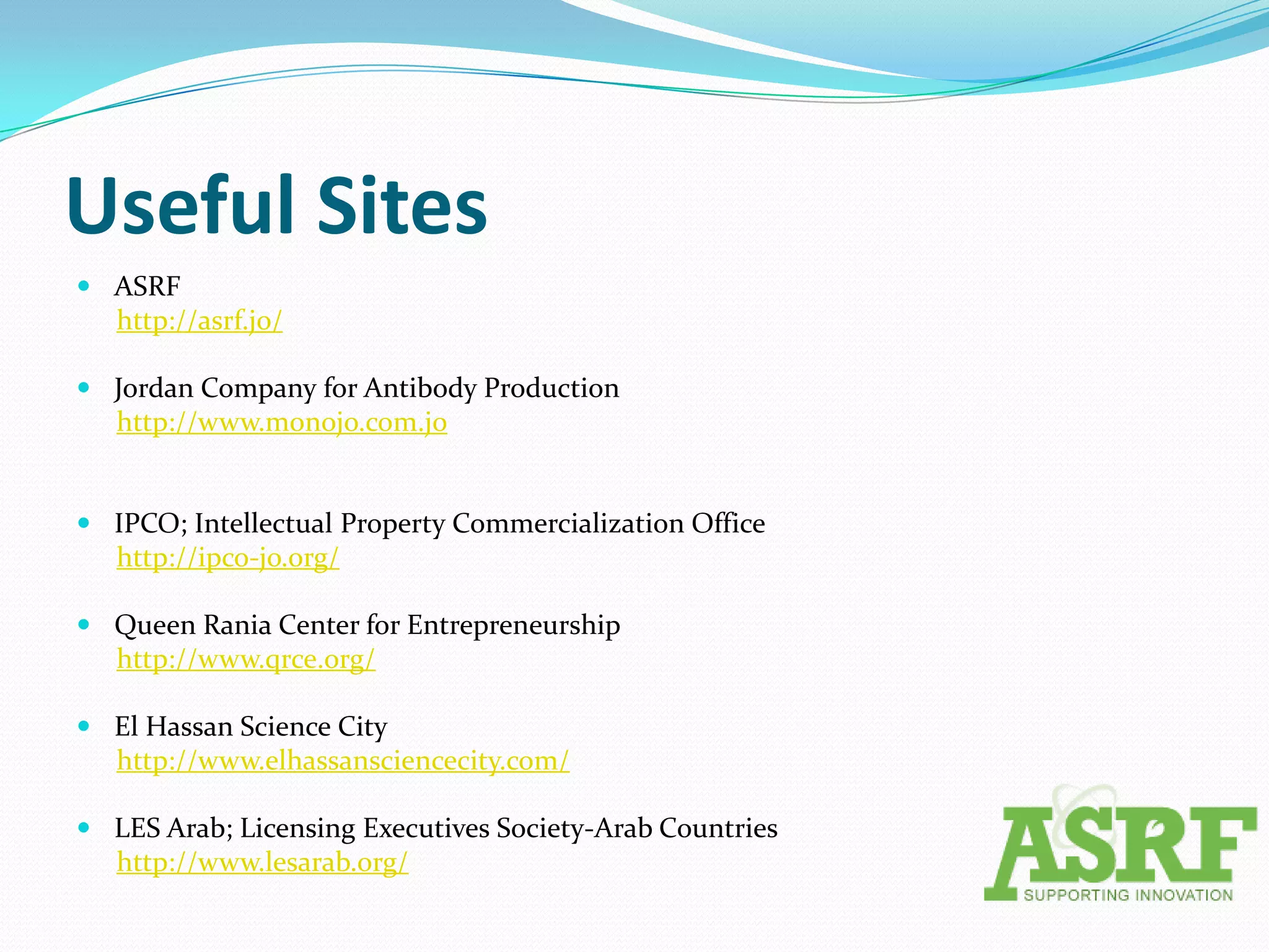 Useful Sites
 ASRF
  http://asrf.jo/

 Jordan Company for Antibody Production
  http://www.monojo.com.jo


 IPCO; Intellectual Property Commercialization Office
  http://ipco-jo.org/

 Queen Rania Center for Entrepreneurship
  http://www.qrce.org/

 El Hassan Science City
  http://www.elhassansciencecity.com/

 LES Arab; Licensing Executives Society-Arab Countries
  http://www.lesarab.org/
 