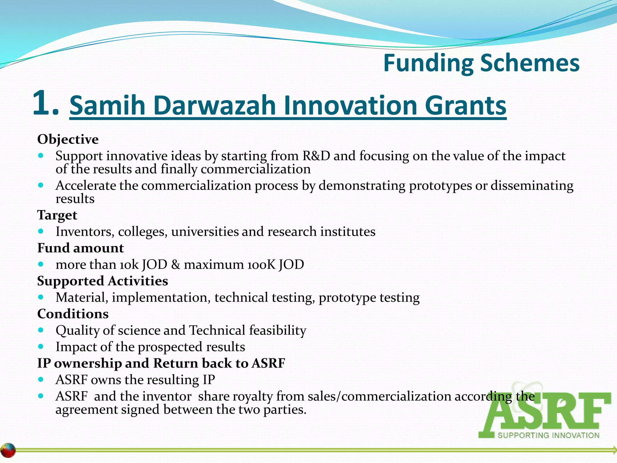 Funding Schemes
1. Samih Darwazah Innovation Grants
Objective
 Support innovative ideas by starting from R&D and focusing on the value of the impact
   of the results and finally commercialization
 Accelerate the commercialization process by demonstrating prototypes or disseminating
   results
Target
 Inventors, colleges, universities and research institutes
Fund amount
 more than 10k JOD & maximum 100K JOD
Supported Activities
 Material, implementation, technical testing, prototype testing
Conditions
 Quality of science and Technical feasibility
 Impact of the prospected results
IP ownership and Return back to ASRF
 ASRF owns the resulting IP
 ASRF and the inventor share royalty from sales/commercialization according the
   agreement signed between the two parties.
 