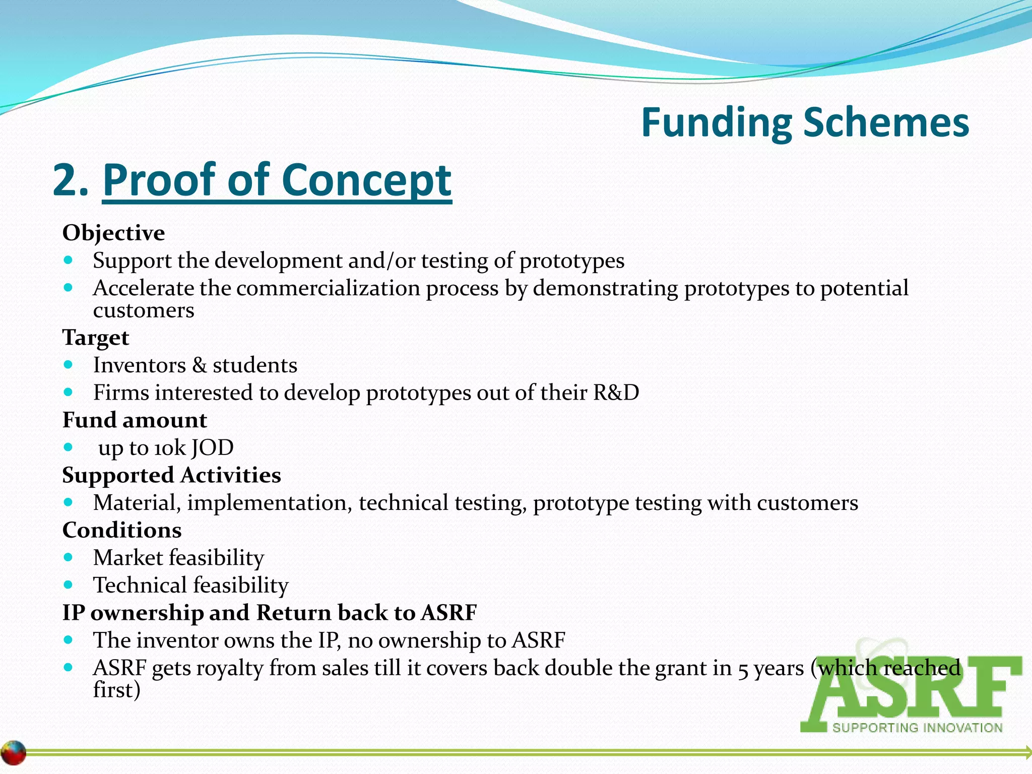 Funding Schemes
2. Proof of Concept
Objective
 Support the development and/or testing of prototypes
 Accelerate the commercialization process by demonstrating prototypes to potential
   customers
Target
 Inventors & students
 Firms interested to develop prototypes out of their R&D
Fund amount
 up to 10k JOD
Supported Activities
 Material, implementation, technical testing, prototype testing with customers
Conditions
 Market feasibility
 Technical feasibility
IP ownership and Return back to ASRF
 The inventor owns the IP, no ownership to ASRF
 ASRF gets royalty from sales till it covers back double the grant in 5 years (which reached
   first)
 