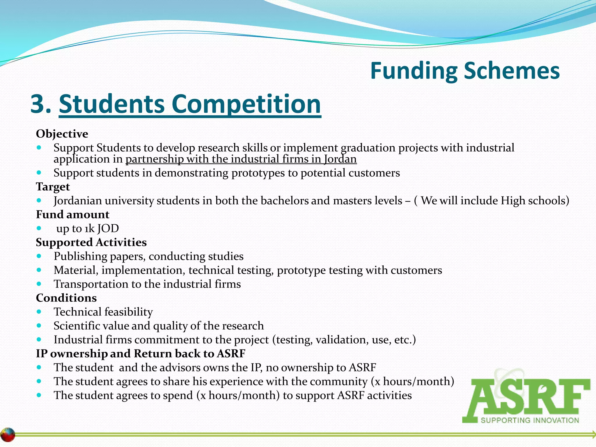 Funding Schemes
3. Students Competition
Objective
 Support Students to develop research skills or implement graduation projects with industrial
    application in partnership with the industrial firms in Jordan
 Support students in demonstrating prototypes to potential customers
Target
 Jordanian university students in both the bachelors and masters levels – ( We will include High schools)
Fund amount
 up to 1k JOD
Supported Activities
 Publishing papers, conducting studies
 Material, implementation, technical testing, prototype testing with customers
 Transportation to the industrial firms
Conditions
 Technical feasibility
 Scientific value and quality of the research
 Industrial firms commitment to the project (testing, validation, use, etc.)
IP ownership and Return back to ASRF
 The student and the advisors owns the IP, no ownership to ASRF
 The student agrees to share his experience with the community (x hours/month)
 The student agrees to spend (x hours/month) to support ASRF activities
 