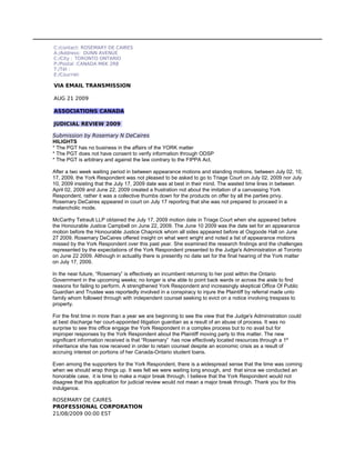 C:/contact: ROSEMARY DE CAIRES
A:/Address: DUNN AVENUE
C:/City : TORONTO ONTARIO
P:/Postal :CANADA M6K 2R8
T:/Tél :
E:/Courriel:

VIA EMAIL TRANSMISSION

AUG 21 2009

ASSOCIATIONS CANADA

JUDICIAL REVIEW 2009

Submission by Rosemary N DeCaires
HILIGHTS
* The PGT has no business in the affairs of the YORK matter
* The PGT does not have consent to verify information through ODSP
* The PGT is arbitrary and against the law contrary to the FIPPA Act.

After a two week waiting period in between appearance motions and standing motions, between July 02, 10,
17, 2009, the York Respondent was not pleased to be asked to go to Triage Court on July 02, 2009 nor July
10, 2009 insisting that the July 17, 2009 date was at best in their mind. The wasted time lines in between
April 02, 2009 and June 22, 2009 created a frustration not about the imitation of a canvassing York
Respondent, rather it was a collective thumbs down for the products on offer by all the parties privy.
Rosemary DeCaires appeared in court on July 17 reporting that she was not prepared to proceed in a
melancholic mode.

McCarthy Tetrault LLP obtained the July 17, 2009 motion date in Triage Court when she appeared before
the Honourable Justice Campbell on June 22, 2009. The June 10 2009 was the date set for an appearance
motion before the Honourable Justice Chapnick whom all sides appeared before at Osgoode Hall on June
27 2009. Rosemary DeCaires offered insight on what went wright and noted a list of appearance motions
missed by the York Respondent over this past year. She examined the research findings and the challenges
represented by the expectations of the York Respondent presented to the Judge's Administration at Toronto
on June 22 2009. Although in actuality there is presently no date set for the final hearing of the York matter
on July 17, 2009.

In the near future, “Rosemary” is effectively an incumbent returning to her post within the Ontario
Government in the upcoming weeks; no longer is she able to point back wards or across the aisle to find
reasons for failing to perform. A strengthened York Respondent and increasingly skeptical Office Of Public
Guardian and Trustee was reportedly involved in a conspiracy to injure the Plaintiff by referral made unto
family whom followed through with independent counsel seeking to evict on a notice involving trespass to
property.

For the first time in more than a year we are beginning to see the view that the Judge's Administration could
at best discharge her court-appointed litigation guardian as a result of an abuse of process. It was no
surprise to see this office engage the York Respondent in a complex process but to no avail but for
improper responses by the York Respondent about the Plaintiff moving party to this matter. The new
significant information received is that “Rosemary” has now effectively located resources through a 1st
inheritance she has now received in order to retain counsel despite an economic crisis as a result of
accruing interest on portions of her Canada-Ontario student loans.

Even among the supporters for the York Respondent, there is a widespread sense that the time was coming
when we should wrap things up. It was felt we were waiting long enough, and that since we conducted an
honorable case, it is time to make a major break through. I believe that the York Respondent would not
disagree that this application for judicial review would not mean a major break through. Thank you for this
indulgence.

ROSEMARY DE CAIRES
PROFESSIONAL CORPORATION
21/08/2009 00:00 EST
 