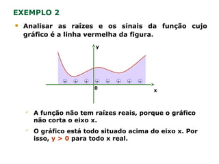  Analisar as raízes e os sinais da função cujo
gráfico é a linha vermelha da figura.
EXEMPLO 2
y
x0
+ + + + + + + +
 A função não tem raízes reais, porque o gráfico
não corta o eixo x.
 O gráfico está todo situado acima do eixo x. Por
isso, y > 0 para todo x real.
 