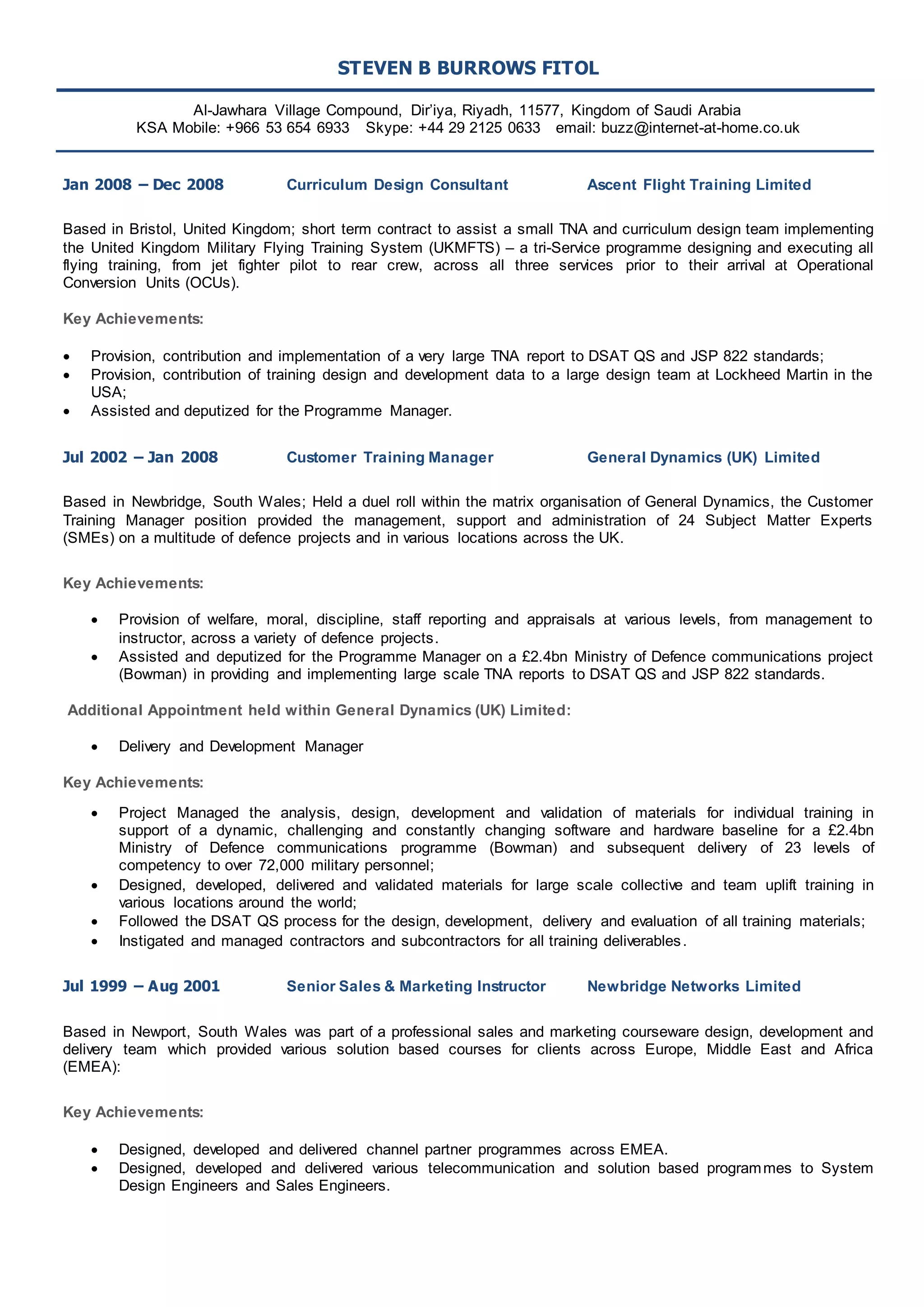 STEVEN B BURROWS FITOL 
Al-Jawhara Village Compound, Dir’iya, Riyadh, 11577, Kingdom of Saudi Arabia 
KSA Mobile: +966 53 654 6933 Skype: +44 29 2125 0633 email: buzz@internet-at-home.co.uk 
Jan 2008 – Dec 2008 Curriculum Design Consultant Ascent Flight Training Limited 
Based in Bristol, United Kingdom; short term contract to assist a small TNA and curriculum design team implementing 
the United Kingdom Military Flying Training System (UKMFTS) – a tri-Service programme designing and executing all 
flying training, from jet fighter pilot to rear crew, across all three services prior to their arrival at Operational 
Conversion Units (OCUs). 
Key Achievements: 
 Provision, contribution and implementation of a very large TNA report to DSAT QS and JSP 822 standards; 
 Provision, contribution of training design and development data to a large design team at Lockheed Martin in the 
USA; 
 Assisted and deputized for the Programme Manager. 
Jul 2002 – Jan 2008 Customer Training Manager General Dynamics (UK) Limited 
Based in Newbridge, South Wales; Held a duel roll within the matrix organisation of General Dynamics, the Customer 
Training Manager position provided the management, support and administration of 24 Subject Matter Experts 
(SMEs) on a multitude of defence projects and in various locations across the UK. 
Key Achievements: 
 Provision of welfare, moral, discipline, staff reporting and appraisals at various levels, from management to 
instructor, across a variety of defence projects. 
 Assisted and deputized for the Programme Manager on a £2.4bn Ministry of Defence communications project 
(Bowman) in providing and implementing large scale TNA reports to DSAT QS and JSP 822 standards. 
Additional Appointment held within General Dynamics (UK) Limited: 
 Delivery and Development Manager 
Key Achievements: 
 Project Managed the analysis, design, development and validation of materials for individual training in 
support of a dynamic, challenging and constantly changing software and hardware baseline for a £2.4bn 
Ministry of Defence communications programme (Bowman) and subsequent delivery of 23 levels of 
competency to over 72,000 military personnel; 
 Designed, developed, delivered and validated materials for large scale collective and team uplift training in 
various locations around the world; 
 Followed the DSAT QS process for the design, development, delivery and evaluation of all training materials; 
 Instigated and managed contractors and subcontractors for all training deliverables . 
Jul 1999 – Aug 2001 Senior Sales & Marketing Instructor Newbridge Networks Limited 
Based in Newport, South Wales was part of a professional sales and marketing courseware design, development and 
delivery team which provided various solution based courses for clients across Europe, Middle East and Africa 
(EMEA): 
Key Achievements: 
 Designed, developed and delivered channel partner programmes across EMEA. 
 Designed, developed and delivered various telecommunication and solution based programmes to System 
Design Engineers and Sales Engineers. 
 