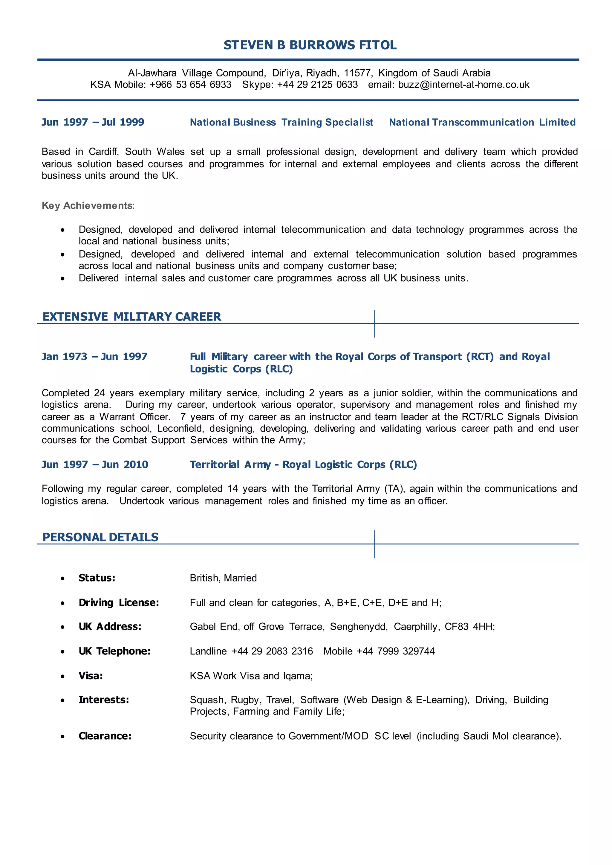 STEVEN B BURROWS FITOL 
Al-Jawhara Village Compound, Dir’iya, Riyadh, 11577, Kingdom of Saudi Arabia 
KSA Mobile: +966 53 654 6933 Skype: +44 29 2125 0633 email: buzz@internet-at-home.co.uk 
Jun 1997 – Jul 1999 National Business Training Specialist National Transcommunication Limited 
Based in Cardiff, South Wales set up a small professional design, development and delivery team which provided 
various solution based courses and programmes for internal and external employees and clients across the different 
business units around the UK. 
Key Achievements: 
 Designed, developed and delivered internal telecommunication and data technology programmes across the 
local and national business units; 
 Designed, developed and delivered internal and external telecommunication solution based programmes 
across local and national business units and company customer base; 
 Delivered internal sales and customer care programmes across all UK business units. 
EXTENSIVE MILITARY CAREER 
Jan 1973 – Jun 1997 Full Military career with the Royal Corps of Transport (RCT) and Royal 
Logistic Corps (RLC) 
Completed 24 years exemplary military service, including 2 years as a junior soldier, within the communications and 
logistics arena. During my career, undertook various operator, supervisory and management roles and finished my 
career as a Warrant Officer. 7 years of my career as an instructor and team leader at the RCT/RLC Signals Division 
communications school, Leconfield, designing, developing, delivering and validating various career path and end user 
courses for the Combat Support Services within the Army; 
Jun 1997 – Jun 2010 Territorial Army - Royal Logistic Corps (RLC) 
Following my regular career, completed 14 years with the Territorial Army (TA), again within the communications and 
logistics arena. Undertook various management roles and finished my time as an officer. 
PERSONAL DETAILS 
 Status: British, Married 
 Driving License: Full and clean for categories, A, B+E, C+E, D+E and H; 
 UK Address: Gabel End, off Grove Terrace, Senghenydd, Caerphilly, CF83 4HH; 
 UK Telephone: Landline +44 29 2083 2316 Mobile +44 7999 329744 
 Visa: KSA Work Visa and Iqama; 
 Interests: Squash, Rugby, Travel, Software (Web Design & E-Learning), Driving, Building 
Projects, Farming and Family Life; 
 Clearance: Security clearance to Government/MOD SC level (including Saudi MoI clearance). 
