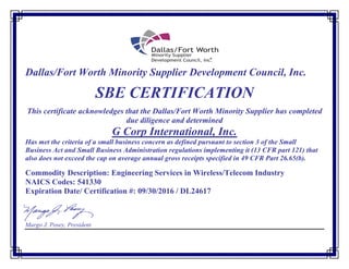 Dallas/Fort Worth Minority Supplier Development Council, Inc.
SBE CERTIFICATION
This certificate acknowledges that the Dallas/Fort Worth Minority Supplier has completed
due diligence and determined
G Corp International, Inc.
Has met the criteria of a small business concern as defined pursuant to section 3 of the Small
Business Act and Small Business Administration regulations implementing it (13 CFR part 121) that
also does not exceed the cap on average annual gross receipts specified in 49 CFR Part 26.65(b).
Commodity Description: Engineering Services in Wireless/Telecom Industry
NAICS Codes: 541330
Expiration Date/ Certification #: 09/30/2016 / DL24617
Margo J. Posey, President
 