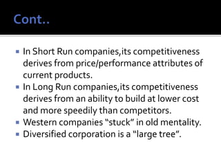  In Short Run companies,its competitiveness
derives from price/performance attributes of
current products.
 In Long Run companies,its competitiveness
derives from an ability to build at lower cost
and more speedily than competitors.
 Western companies “stuck” in old mentality.
 Diversified corporation is a “large tree”.
 