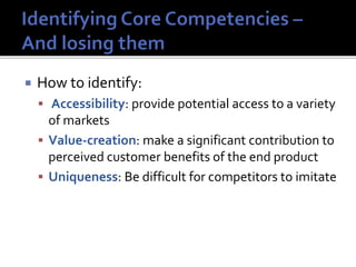  How to identify:
 Accessibility: provide potential access to a variety
of markets
 Value-creation: make a significant contribution to
perceived customer benefits of the end product
 Uniqueness: Be difficult for competitors to imitate
 