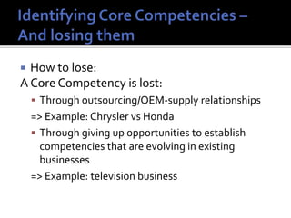  How to lose:
A Core Competency is lost:
 Through outsourcing/OEM-supply relationships
=> Example: Chrysler vs Honda
 Through giving up opportunities to establish
competencies that are evolving in existing
businesses
=> Example: television business
 