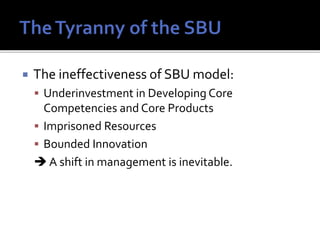  The ineffectiveness of SBU model:
 Underinvestment in Developing Core
Competencies and Core Products
 Imprisoned Resources
 Bounded Innovation
 A shift in management is inevitable.
 