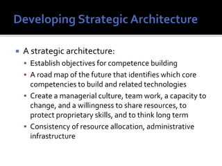  A strategic architecture:
 Establish objectives for competence building
 A road map of the future that identifies which core
competencies to build and related technologies
 Create a managerial culture, team work, a capacity to
change, and a willingness to share resources, to
protect proprietary skills, and to think long term
 Consistency of resource allocation, administrative
infrastructure
 