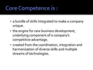  a bundle of skills integrated to make a company
unique.
 the engine for new business development,
underlying component of a company’s
competitive advantage.
 created from the coordination, integration and
harmonization of diverse skills and multiple
streams of technologies.
 