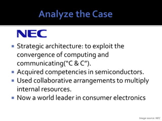  Strategic architecture: to exploit the
convergence of computing and
communicating(“C & C”).
 Acquired competencies in semiconductors.
 Used collaborative arrangements to multiply
internal resources.
 Now a world leader in consumer electronics
Image source: NEC
 