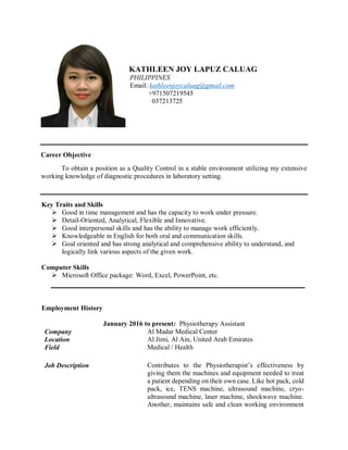 KATHLEEN JOY LAPUZ CALUAG
PHILIPPINES
Email: kathleenjoycaluag@gmail.com
+971507219545
037213725
Career Objective
To obtain a position as a Quality Control in a stable environment utilizing my extensive
working knowledge of diagnostic procedures in laboratory setting.
Key Traits and Skills
 Good in time management and has the capacity to work under pressure.
 Detail-Oriented, Analytical, Flexible and Innovative.
 Good interpersonal skills and has the ability to manage work efficiently.
 Knowledgeable in English for both oral and communication skills.
 Goal oriented and has strong analytical and comprehensive ability to understand, and
logically link various aspects of the given work.
Computer Skills
 Microsoft Office package: Word, Excel, PowerPoint, etc.
Employment History
January 2016 to present: Physiotherapy Assistant
Company Al Madar Medical Center
Location Al Jimi, Al Ain, United Arab Emirates
Field Medical / Health
Job Description Contributes to the Physiotherapist’s effectiveness by
giving them the machines and equipment needed to treat
a patient depending on their own case. Like hot pack, cold
pack, ice, TENS machine, ultrasound machine, cryo-
ultrasound machine, laser machine, shockwave machine.
Another, maintains safe and clean working environment
 