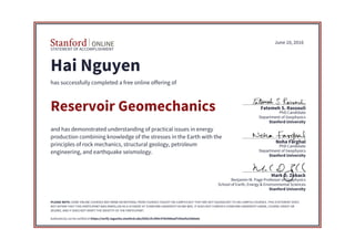 STATEMENT OF ACCOMPLISHMENT
Stanford University
School of Earth, Energy & Environmental Sciences
Benjamin M. Page Professor of Geophysics
Mark D. Zoback
Stanford University
Department of Geophysics
PhD Candidate
Noha Farghal
Stanford University
Department of Geophysics
PhD Candidate
Fatemeh S. Rassouli
June 10, 2016
Hai Nguyen
has successfully completed a free online offering of
Reservoir Geomechanics
and has demonstrated understanding of practical issues in energy
production combining knowledge of the stresses in the Earth with the
principles of rock mechanics, structural geology, petroleum
engineering, and earthquake seismology.
PLEASE NOTE: SOME ONLINE COURSES MAY DRAW ON MATERIAL FROM COURSES TAUGHT ON-CAMPUS BUT THEY ARE NOT EQUIVALENT TO ON-CAMPUS COURSES. THIS STATEMENT DOES
NOT AFFIRM THAT THIS PARTICIPANT WAS ENROLLED AS A STUDENT AT STANFORD UNIVERSITY IN ANY WAY. IT DOES NOT CONFER A STANFORD UNIVERSITY GRADE, COURSE CREDIT OR
DEGREE, AND IT DOES NOT VERIFY THE IDENTITY OF THE PARTICIPANT.
Authenticity can be verified at https://verify.lagunita.stanford.edu/SOA/cfccf89c47b5468aaf7d3eefa338da4a
 