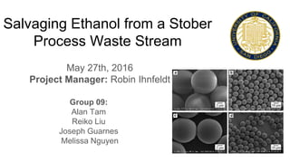 Salvaging Ethanol from a Stober
Process Waste Stream
May 27th, 2016
Project Manager: Robin Ihnfeldt
Group 09:
Alan Tam
Reiko Liu
Joseph Guarnes
Melissa Nguyen
 